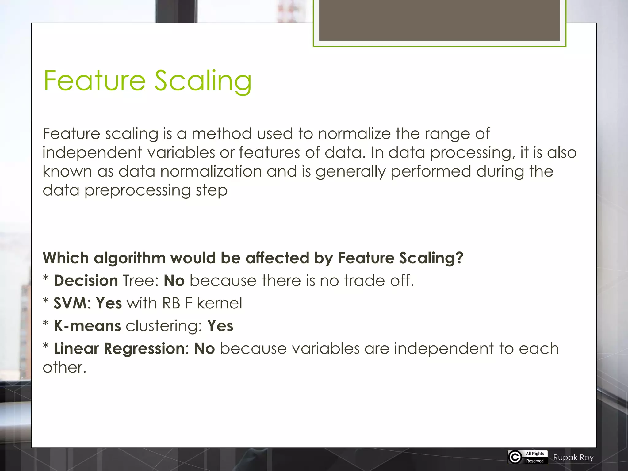 Feature Scaling
Feature scaling is a method used to normalize the range of
independent variables or features of data. In data processing, it is also
known as data normalization and is generally performed during the
data preprocessing step
Which algorithm would be affected by Feature Scaling?
* Decision Tree: No because there is no trade off.
* SVM: Yes with RB F kernel
* K-means clustering: Yes
* Linear Regression: No because variables are independent to each
other.
Rupak Roy
 