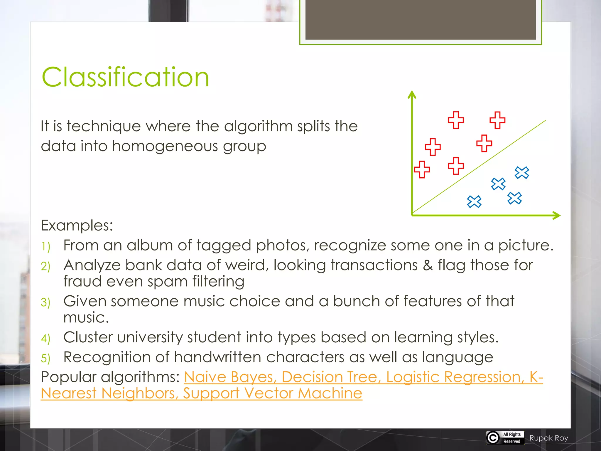 Classification
It is technique where the algorithm splits the
data into homogeneous group
Examples:
1) From an album of tagged photos, recognize some one in a picture.
2) Analyze bank data of weird, looking transactions & flag those for
fraud even spam filtering
3) Given someone music choice and a bunch of features of that
music.
4) Cluster university student into types based on learning styles.
5) Recognition of handwritten characters as well as language
Popular algorithms: Naive Bayes, Decision Tree, Logistic Regression, K-
Nearest Neighbors, Support Vector Machine
Rupak Roy
 
