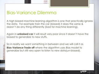 Bias-Variance Dilemma
A high biased machine learning algorithm is one that practically ignores
the data. For example train the car (biased) it does the same &
doesn‟t do any thing differently (bad for machine learning).
Again in unbaised car it will result very poor since it doesn‟t have the
biased to generalize to new stuffs.
So in reality we want something in between and we will call it as
Bias-Variance Trade off where the algorithm uses Bias model to
generalize but still very open to listen to new data(un-biased).
Rupak Roy
 