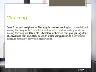 Clustering
K-nn K nearest neighbor or Memory based reasoning is a powerful data
mining technique that can be used to solve a wide variety of data
mining techniques. It is a classification technique that groups together
observations that are close to each other using distance function to
measure similarity between observation.
Rupak Roy
 