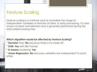 Feature Scaling
Feature scaling is a method used to normalize the range of
independent variables or features of data. In data processing, it is also
known as data normalization and is generally performed during the
data preprocessing step
Which algorithm would be affected by Feature Scaling?
* Decision Tree: No because there is no trade off.
* SVM: Yes with RB F kernel
* K-means clustering: Yes
* Linear Regression: No because variables are independent to each
other.
Rupak Roy
 