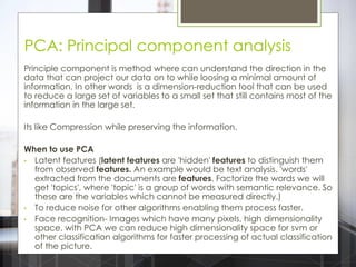 PCA: Principal component analysis
Principle component is method where can understand the direction in the
data that can project our data on to while loosing a minimal amount of
information. In other words is a dimension-reduction tool that can be used
to reduce a large set of variables to a small set that still contains most of the
information in the large set.
Its like Compression while preserving the information.
When to use PCA
• Latent features (latent features are 'hidden' features to distinguish them
from observed features. An example would be text analysis. 'words'
extracted from the documents are features. Factorize the words we will
get 'topics', where 'topic' is a group of words with semantic relevance. So
these are the variables which cannot be measured directly.)
• To reduce noise for other algorithms enabling them process faster.
• Face recognition- Images which have many pixels, high dimensionality
space, with PCA we can reduce high dimensionality space for svm or
other classification algorithms for faster processing of actual classification
of the picture.
 