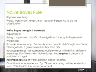 Naive Bayes Rule
It ignore few things:
words, word order, length. It just looks for frequency to do the
classification
Naïve Bayes strength & weakness
Advantage:
Being a supervised classification algorithm it is easy to implement
Weakness:
It breaks in funny ways. Previously when people did Google search for
Chicago bulls. It gave animals rather than city.
Because phrases that comprises multiple words with distinct different
meanings. Don‟t work with Naïve Bayes. And requires categorical
variable as target.
Assumptions: Bag of words position doesn‟t matter.
Conditional independence. Eg. „Great‟ occurring not dependent or
word „fabulous‟ in the same document.
Rupak Roy
 