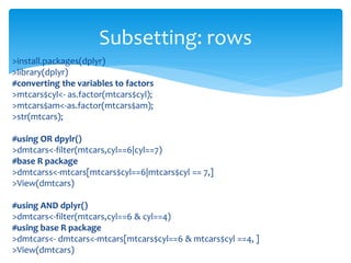 >install.packages(dplyr)
>library(dplyr)
#converting the variables to factors
>mtcars$cyl<- as.factor(mtcars$cyl);
>mtcars$am<-as.factor(mtcars$am);
>str(mtcars);
#using OR dpylr()
>dmtcars<-filter(mtcars,cyl==6|cyl==7)
#base R package
>dmtcarss<-mtcars[mtcars$cyl==6|mtcars$cyl == 7,]
>View(dmtcars)
#using AND dplyr()
>dmtcars<-filter(mtcars,cyl==6 & cyl==4)
#using base R package
>dmtcars<- dmtcars<-mtcars[mtcars$cyl==6 & mtcars$cyl ==4, ]
>View(dmtcars)
Subsetting: rows
 