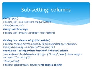 #using dplyr()
>mtcars_col1<-select(mtcars, mpg, cyl, disp)
>View(mtcars_col)
#using base R-package
>mtcars_col1<-mtcars[ , c("mpg", "cyl", "disp")]
#adding new columns using dplyr:mutate()
>mtcars<-mutate(mtcars, newcol1= ifelse(mtcars$mpg<=15,"luxury",
ifelse(mtcars$mpg<= 20,"sports","economy")) )
#using base R-package where “newcol1” is the new column
>mtcars$newcol1<-ifelse(mtcars$mpg<=15,"luxury",ifelse (mtcars$mpg<=
20,"sports","economy"))
>View(mtcars)
>mtcars<-select(mtcars, -newcol1) #to delete a column
Sub-setting: columns
 