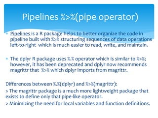  Pipelines is a R package helps to better organize the code in
pipeline built with %>% structuring sequences of data operations
left-to-right which is much easier to read, write, and maintain.
 The dplyr R package uses %.% operator which is similar to %>%;
however, it has been deprecated and dplyr now recommends
magrittr that %>% which dplyr imports from magrittr.
Differences between %.%(dplyr) and %>%(magrittr):
> The magrittr package is a much more lightweight package that
exists to define only that pipe-like operator.
> Minimizing the need for local variables and function definitions.
Pipelines %>%(pipe operator)
 