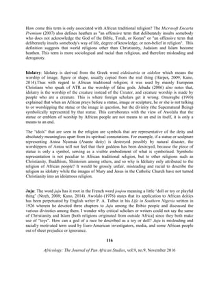 How come this term is only associated with African traditional religion? The Microsoft Encarta
Premium (2007) also defines heathen as "an offensive term that deliberately insults somebody
who does not acknowledge the God of the Bible, Torah, or Koran" or "an offensive term that
deliberately insults somebody's way of life, degree of knowledge, or non-belief in religion". This
definition suggests that world religions other than Christianity, Judaism and Islam become
heathen. This term is more sociological and racial than religious, and therefore misleading and
derogatory.
Idolatry: Idolatry is derived from the Greek word eidoloatria or eidolon which means the
worship of image, figure or shape, usually copied from the real thing (Harper, 2009; Kano,
2014).Thus with regard to African traditional religion; it was used by mainly European
Christians who speak of ATR as the worship of false gods. Jebadu (2006) also notes that,
idolatry is the worship of the creature instead of the Creator, and creature worship is made by
people who are a creature. This is where foreign scholars get it wrong. Omoregbe (1993)
explained that when an African prays before a statue, image or sculpture, he or she is not talking
to or worshipping the statue or the image in question, but the divinity (the Supernatural Being)
symbolically represented by that statue. This corroborates with the view of Awolalu that the
statue or emblem of worship by African people are not means to an end in itself, it is only a
means to an end.
The “idols” that are seen in the religion are symbols that are representative of the deity and
absolutely meaningless apart from its spiritual connotations. For example, if a statue or sculpture
representing Antoa Nyamaa (Asante deity) is destroyed possibly by natural disaster, the
worshippers of Antoa will not feel that their goddess has been destroyed, because the piece of
statue is only a symbol, serving as a visible embodiment of what is symbolised. Symbolic
representation is not peculiar to African traditional religion, but to other religions such as
Christianity, Buddhism, Shintoism among others, and so why is Idolatry only attributed to the
religion of African people? It would be grossly unfair, misleading and racial to describe the
religion as idolatry while the images of Mary and Jesus in the Catholic Church have not turned
Christianity into an idolatrous religion.
Juju: The word juju has it root in the French word joujou meaning a little ‘doll or toy or playful
thing’ (Ntreh, 2008; Kano, 2014). Awolalo (1976) states that its application to African deities
has been perpetuated by English writer P. A. Talbot in his Life in Southern Nigeria written in
1926 wherein he devoted three chapters to Juju among the Ibibio people and discussed the
various divinities among them. I wonder why critical scholars or writers could not say the same
of Christianity and Islam [both religions originated from outside Africa] since they both make
use of “toys”. How can a god of a race be described as a toy or doll? Juju is misleading and
racially motivated term used by Euro-American investigators, media, and some African people
out of sheer prejudice or ignorance.
116
Africology: The Journal of Pan African Studies, vol.9, no.9, November 2016
 