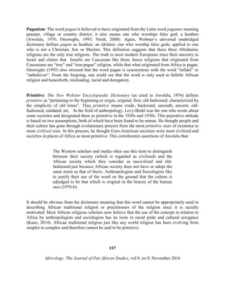 Paganism: The word pagan is believed to have originated from the Latin word paganus meaning
peasant, village or country district; it also means one who worships false god; a heathen
(Awolalu, 1976; Omoregbe, 1993; Ntreh, 2008). Again, Webster’s universal unabridged
dictionary defines pagan as heathen; an idolater; one who worship false gods; applied to one
who is not a Christian, Jew or Muslim. This definition suggests that these three Abrahamic
religions are the only true religions. The truth is most modern Europeans trace their ancestry to
Israel and claims that Israelis are Caucasian like them, hence religions that originated from
Caucasians are “true” and “non-pagan” religion, while that what originated from Africa is pagan.
Omoregbe (1993) also stressed that the word pagan is synonymous with the word “infidel” or
“unbeliever”. From the forgoing, one could see that the word is only used to belittle African
religion and henceforth, misleading, racial and derogatory.
Primitive: The New Webster Encyclopaedic Dictionary (as cited in Awolalu, 1976) defines
primitive as “pertaining to the beginning or origin; original; first; old fashioned; characterized by
the simplicity of old times”. Thus primitive means crude, backward, uncouth, ancient, old-
fashioned, outdated, etc. In the field of anthropology, Levy-Bruhl was the one who wrote about
some societies and designated them as primitive in the 1920s and 1930s. This pejorative attitude
is based on two assumptions, both of which have been found to be untrue. He thought people and
their culture has gone through evolutionary process from the most primitive state of existence to
most civilised state. In this process, he thought Euro-American societies were most civilized and
societies in places of Africa as most primitive. This corroborates assertions of Awolalu that:
The Western scholars and media often use this term to distinguish
between their society (which is regarded as civilized) and the
African society which they consider as uncivilized and old-
fashioned-just because African society does not have or adopt the
same norm as that of theirs. Anthropologists and Sociologists like
to justify their use of the word on the ground that the culture is
adjudged to be that which is original in the history of the human
race (1976:6).
It should be obvious from the dictionary meaning that this word cannot be appropriately used in
describing African traditional religion or practitioners of the religion since it is racially
motivated. Most African religious scholars now believe that the use of the concept in relation to
Africa by anthropologists and sociologists has its roots in racial pride and cultural arrogance
(Kano, 2014). African traditional religion just like any world religion has been evolving from
simpler to complex and therefore cannot be said to be primitive.
117
Africology: The Journal of Pan African Studies, vol.9, no.9, November 2016
 