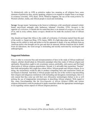 To distinctively refer to ATR as primitive makes less meaning as all religions have some
elements of primitivity thus, strictly speaking, religion in its original or simpler form is no longer
in existence (Awolalu, 1976; Kano, 2014). Whatever happens, the use of the word primitive by
Western scholars, media, and African people is racial and misleading.
Savage: Savage means “pertaining to the forest or wilderness; wild; uncultured; untamed violent;
brutal; uncivilized; untaught; rude; barbarous; inhuman” (Awolalu, 1976). Savagery is the
opposite of civilization. It should also be noted that there is an element of savagery in every one
of us, and in every culture, hence savagery should not be made the exclusive trait of African
people.
One should not forget that Africa is the cradle of civilization .Civilization started from this part
of the world, i.e. Egypt (see Diop, 1974; James, 2009). If a fight takes place and an African man
brings out his cutlass or stick and strikes or hit his opponent to death, is he any different from an
American police who brought out his gun and shot an innocent African-American kid to death?
From all indications, the word savage is misleading and racially motivated by sociologists and
anthropologists.
Suggested Solutions
First, in other to overcome bias and misrepresentation of facts in the study of African traditional
religion, scholars should adopt an Afrocentric paradigm when they study of African religion and
spirituality. Researchers ought to rely on primary sources, preferably, oral sources and first hand
observation of African religious practitioners. Second, it is advisable that researchers “bracket”
their faith and prejudice they might have about Africa, African people and African religion. In so
doing, the researcher(s) would be able to produce compelling facts and conclusions which are
not biased or distorted. And third, if African people want the rest of the world to stop describing
their religion and indigenous institutions with misleading and derogatory terminologies, then it is
only natural that they come up with their own Afrocentric terminologies [failure to do so will
prolong the use of inappropriate terminologies in describing African religion]. With regard to
this, many Encyclopaedias like the Encyclopaedia of African Religion (2008) and various
religious dictionaries could be produced to guide researchers about the appropriate terminologies
to use regarding various aspects of African religious practices.
118
Africology: The Journal of Pan African Studies, vol.9, no.9, November 2016
 