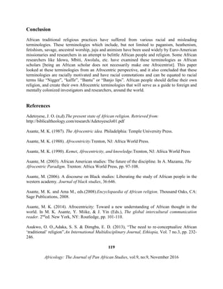 Conclusion
African traditional religious practices have suffered from various racial and misleading
terminologies. These terminologies which include, but not limited to paganism, heathenism,
fetishism, savage, ancestral worship, juju and animism have been used widely by Euro-American
missionaries and researchers in an attempt to belittle African people and religion. Some African
researchers like Idowu, Mbiti, Awolalu, etc. have examined these terminologies as African
scholars [being an African scholar does not necessarily make one Afrocentrist]. This paper
looked at these terminologies from an Afrocentric perspective, and it also concluded that these
terminologies are racially motivated and have racial connotations and can be equated to racial
terms like “Nigger”, “kaffir”, “Bantu” or “Banjo lips”. African people should define their own
religion, and create their own Afrocentric terminologies that will serve as a guide to foreign and
mentally colonized investigators and researchers, around the world.
References
Adetoyese, J. O. (n,d).The present state of African religion. Retrieved from:
http://biblicaltheology.com/research/AdetoyeseJo01.pdf
Asante, M. K. (1987). The Afrocentric idea. Philadelphia: Temple University Press.
Asante, M. K. (1988). Afrocentricity.Trenton, NJ: Africa World Press.
Asante, M. K. (1990). Kemet, Afrocentricity, and knowledge.Trenton, NJ: Africa World Press
Asante, M. (2003). African American studies: The future of the discipline. In A. Mazama, The
Afrocentric Paradigm. Trenton: Africa World Press, pp. 97-108.
Asante, M. (2006). A discourse on Black studies: Liberating the study of African people in the
western academy. Journal of black studies, 36:646.
Asante, M. K. and Ama M., eds.(2008).Encyclopaedia of African religion. Thousand Oaks, CA:
Sage Publications, 2008.
Asante, M. K. (2014). Afrocentricity: Toward a new understanding of African thought in the
world. In M. K. Asante, Y. Miike, & J. Yin (Eds.), The global intercultural communication
reader. 2nd
ed. New York, NY: Routledge, pp. 101-110.
Asukwo, O. O.,Adaka, S. S. & Dimgba, E. D. (2013), “The need to re-conceptualize African
‘traditional’ religion”.An International Multidisciplinary Journal, Ethiopia, Vol. 7 no.3, pp. 232-
246.
119
Africology: The Journal of Pan African Studies, vol.9, no.9, November 2016
 