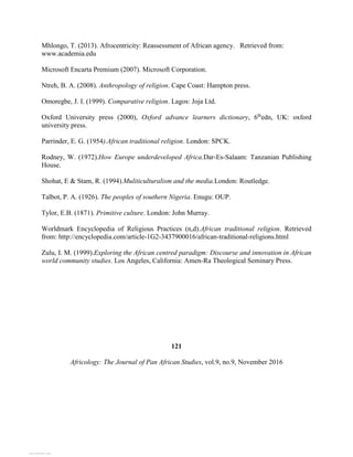 Mhlongo, T. (2013). Afrocentricity: Reassessment of African agency. Retrieved from:
www.academia.edu
Microsoft Encarta Premium (2007). Microsoft Corporation.
Ntreh, B. A. (2008). Anthropology of religion. Cape Coast: Hampton press.
Omoregbe, J. I. (1999). Comparative religion. Lagos: Joja Ltd.
Oxford University press (2000), Oxford advance learners dictionary, 6th
edn, UK: oxford
university press.
Parrinder, E. G. (1954).African traditional religion. London: SPCK.
Rodney, W. (1972).How Europe underdeveloped Africa.Dar-Es-Salaam: Tanzanian Publishing
House.
Shohat, E & Stam, R. (1994).Muliticulturalism and the media.London: Routledge.
Talbot, P. A. (1926). The peoples of southern Nigeria. Enugu: OUP.
Tylor, E.B. (1871). Primitive culture. London: John Murray.
Worldmark Encyclopedia of Religious Practices (n,d).African traditional religion. Retrieved
from: http://encyclopedia.com/article-1G2-3437900016/african-traditional-religions.html
Zulu, I. M. (1999).Exploring the African centred paradigm: Discourse and innovation in African
world community studies. Los Angeles, California: Amen-Ra Theological Seminary Press.
121
Africology: The Journal of Pan African Studies, vol.9, no.9, November 2016
View publication stats
View publication stats
 