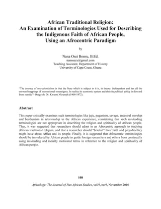 African Traditional Religion:
An Examination of Terminologies Used for Describing
the Indigenous Faith of African People,
Using an Afrocentric Paradigm
by
Nana Osei Bonsu, B.Ed.
nanseezy@gmail.com
Teaching Assistant, Department of History
University of Cape Coast, Ghana
“The essence of neo-colonialism is that the State which is subject to it is, in theory, independent and has all the
outward trappings of international sovereignty. In reality its economic system and thus its political policy is directed
from outside”- Osagyefo Dr. Kwame Nkrumah (1909-1972).
Abstract
This paper critically examines such terminologies like juju, paganism, savage, ancestral worship
and heathenism in relationship to the African experience, considering that such misleading
terminologies are not appropriate in describing the religion and spirituality of African people.
Thus, it was suggested that researchers should adopt in an Afrocentric approach to studying
African traditional religion, and that a researcher should “bracket” their faith and prejudicethey
might have about Africa and its people. Finally, it is suggested that Afrocentric terminologies
should be introduced by African people to guide foreign researchers and others from continually
using misleading and racially motivated terms in reference to the religion and spirituality of
African people.
108
Africology: The Journal of Pan African Studies, vol.9, no.9, November 2016
 