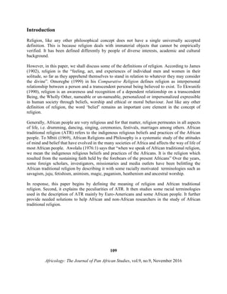 Introduction
Religion, like any other philosophical concept does not have a single universally accepted
definition. This is because religion deals with immaterial objects that cannot be empirically
verified. It has been defined differently by people of diverse interests, academic and cultural
background.
However, in this paper, we shall discuss some of the definitions of religion. According to James
(1902), religion is the “feeling, act, and experiences of individual men and women in their
solitude, so far as they apprehend themselves to stand in relation to whatever they may consider
the divine”. Omoregbe (1999) in his Comparative Religion defines religion as interpersonal
relationship between a person and a transcendent personal being believed to exist. To Ekwunife
(1990), religion is an awareness and recognition of a dependent relationship on a transcendent
Being, the Wholly Other, nameable or un-nameable, personalized or impersonalized expressible
in human society through beliefs, worship and ethical or moral behaviour. Just like any other
definition of religion, the word ‘belief’ remains an important core element in the concept of
religion.
Generally, African people are very religious and for that matter, religion permeates in all aspects
of life, i.e. drumming, dancing, singing, ceremonies, festivals, marriages among others. African
traditional religion (ATR) refers to the indigenous religious beliefs and practices of the African
people. To Mbiti (1969), African Religions and Philosophy is a systematic study of the attitudes
of mind and belief that have evolved in the many societies of Africa and affects the way of life of
most African people. Awolalu (1976:1) says that “when we speak of African traditional religion,
we mean the indigenous religious beliefs and practices of the Africans. It is the religion which
resulted from the sustaining faith held by the forebears of the present Africans” Over the years,
some foreign scholars, investigators, missionaries and media outlets have been belittling the
African traditional religion by describing it with some racially motivated terminologies such as
savagism, juju, fetishism, animism, magic, paganism, heathenism and ancestral worship.
In response, this paper begins by defining the meaning of religion and African traditional
religion. Second, it explains the peculiarities of ATR. It then studies some racial terminologies
used in the description of ATR mainly by Euro-Americans and some African people. It further
provide needed solutions to help African and non-African researchers in the study of African
traditional religion.
109
Africology: The Journal of Pan African Studies, vol.9, no.9, November 2016
 