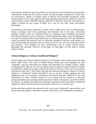 Afrocentricity should not repeat the problem of Eurocentricity by being biased and non-neutral.
Afrocentricity should thus be viewed as neutral, non-bias paradigm or perspective which relies
on consciousness, quality of thought, mode of analysis and actionable perspectives where
African people are seen in the agency position and negotiating phenomenon within the context of
African history (Asante 2006:648; Mazama 2003:24). It should be noted that Afrocentricity is
neither a religion nor any system of belief, but a way to view data, create, and analyse
information.
Afrocentricity [Afrocentric paradigm] is widely used in subject areas such as communication,
history, sociology, social work, psychology, and education. But in this paper, Afrocentric
paradigm would be used as a theoretical base for examining some misleading and racially
motivated terminologies used in reference to African traditional religion, since the paradigm is
best used for studying Africa and its people from an African perspective. Facts and information
would be collected and analysed from an Afrocentric perspective and this would enable us to
study African faith and spirituality from an African point of view, free from Eurocentric biases
and prejudices. This paradigm has been predominantly used in writing African history,
philosophy and sociology. However, in this paper we shall apply it in the study of African
tradition religion.
African Religion or African Traditional Religion?
African religion and African traditional religion are all common names used to discuss the faith
found within Africa. Each name is debated among scholars and some challenge the word
“traditional” since the word makes the religion seem outmoded. For example, Asukwo, Adaka
and Dimgba (2013:240) see “the clumsy religious practices called the African traditional religion
as nothing but a deliberate attempt to ridicule the people of Africa as if they were not created by
God like any other race”. They further state that the continuous derogatory reference of African
religion as a “traditional” should henceforth be seen as ‘racism’. Frankly speaking, the word
traditional needs to be examined. According to the Oxford dictionary (2000:1271), the word
“traditional” can mean “a belief, customs, or way of doing what has existed for a long time
among a particular group of people and not necessarily inborn or aboriginal; a set of these beliefs
or customs”. In regard to this definition, Christianity and Islam could be described as traditional
religions of Africa, since they have been practised in Africa for over centuries ago.
On the other hand, scholars who advocate for the use the word “traditional” argues that the word
doesn’t mean the religion is outmoded or ancient, neither does it have derogatory connotations.
111
Africology: The Journal of Pan African Studies, vol.9, no.9, November 2016
 