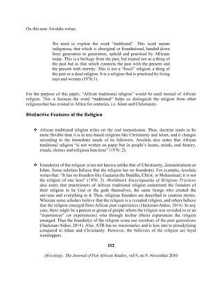 On this note Awolalu writes:
We need to explain the word “traditional”. This word means
indigenous, that which is aboriginal or foundational, handed down
from generation to generation, upheld and practised by Africans
today. This is a heritage from the past, but treated not as a thing of
the past but as that which connects the past with the present and
the present with eternity. This is not a “fossil” religion, a thing of
the past or a dead religion. It is a religion that is practised by living
men and women (1976:1).
For the purpose of this paper, “African traditional religion” would be used instead of African
religion. This is because the word “traditional” helps us distinguish the religion from other
religions that has existed in Africa for centuries, i.e. Islam and Christianity.
Distinctive Features of the Religion
 African traditional religion relies on the oral transmission. Thus, doctrine tends to be
more flexible than it is in text-based religions like Christianity and Islam, and it changes
according to the immediate needs of its followers. Awolalu also states that African
traditional religion “is not written on paper but in people’s hearts, minds, oral history,
rituals, shrines and religious functions” (1976: 2).
 Founder(s) of the religion is/are not known unlike that of Christianity, Zoroastrianism or
Islam. Some scholars believe that the religion has no founder(s). For example, Awolalu
writes that: “It has no founders like Gautama the Buddha, Christ, or Muhammad; it is not
the religion of one hero” (1976: 2). Worldmark Encyclopaedia of Religious Practices
also states that practitioners of African traditional religion understand the founders of
their religion to be God or the gods themselves, the same beings who created the
universe and everything in it. Thus, religious founders are described in creation stories.
Whereas some scholars believe that the religion is a revealed religion, and others believe
that the religion emerged from African past experiences (Hackman-Aidoo, 2014). In any
case, there might be a person or group of people whom the religion was revealed to or an
“experiencer” (or experiencers) who through his/her (their) experiences the religion
emerged. Thus the founder(s) of the religion is/are our members of the past generations
(Hackman-Aidoo, 2014). Also, ATR has no missionaries and is less into to proselytising
compared to Islam and Christianity. However, the believers of the religion are loyal
worshippers.
112
Africology: The Journal of Pan African Studies, vol.9, no.9, November 2016
 