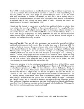 Tylor (1871) posits that animism is an attendant factor in any religion and in every culture at any
level of development. This means that there are traces of animism in every race and religion in
the world, and not just with African people and traditional religion alone. It is true that within
ATR there are elements of animism. For example, the Iroko tree is not an ordinary tree; it is
believed to be inhabited by a spirit; the Oshun River [in Nigeria], and is believed to be more than
an ordinary lake or river because the spirits dwell in them; lightning and thunder are
manifestations of the thunder god (Awolalu, 1976).
I should add that it would be a gross error to label African traditional religion as animism since
every religion has some form of belief in the existence of spirit(s). For example, Christians
believe in the existence of Holy Spirit; Shintoists believe in the existence of Kami {spirits}; Jews
believed that Yahweh inhabited mount Horeb; Muslims venerate the Sacred Stone, the Ka’ba in
Mecca when they go for pilgrimage and among the Hindus and Jains, it is believed that spirits
inhabit natural objects (Omoregbe, 1993). In short, to say that African tradition religion is
animistic, and would be misleading and racial.
Ancestral Worship: There are still other investigators and writers who have defined African
traditional religion as ancestral worship. This is another term used in describing ATR. An
ancestor is believed to enjoy a divine super human status with special religious powers that can
be beneficial or harmful to the earthly kin, hence most foreign investigators mistakenly think
African people worship them. The term “ancestral worship” was invented by anthropologist
Herbert Spencer as he first used it in his work Principles of Sociology in 1885. According to
Spencer’s concept, savage people associate the spirit of the dead with certain objects and keep
the spirits in their favour, and they offered sacrifices to them. Mbiti (1969) says though it is true
that the dead occupy a very significant place in the life of the African people, and thus,
everything they do cannot be reduced to ancestral worship.
Furthermore according to foreign investigators, researchers and writers, all that African people
regard as spiritual beings were no more than deified ancestors (Lateju et al, 2008).This assertion
is untrue because practitioners of ATR can draw distinctions between the Supreme Being, god
and an ancestor. For instance, Adetoyese (n, d: 5) states that: “ancestors are regarded as spirits in
the sense that they are no longer visible. But they are not spirits in the sense that they are like
Divinities or God. Thus African people distinguish between ancestors, divinities and God”. Just
as Catholics venerate Saints {which has not been called ancestral worship}, Shintoists venerate
Kami {spirits}, African people also venerate their ancestors. Kwame Nkrumah, J. B Danquah
and Okomfo Anokye are all regarded as Ghanaian ancestors not because Ghanaians worship
them but because Ghanaians venerate them, due to the significant role(s) they played while they
were alive. From the forgoing, one could see that its usage is only limited to, i.e. African people.
Thus this term is also misleading and racially motivated
114
Africology: The Journal of Pan African Studies, vol.9, no.9, November 2016
 