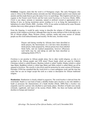 Fetishism: Linguists claim that the word is of Portuguese origin. The early Portuguese who
came to Africa in the fifteenth century onwards saw that African people used to wear charms and
amulets and this made them to give the name Feitico to such things. This English word also has a
cognate in the French word Fetiche and the Latin word Factitious or Facticius (Ntreh, 2008).
Fetish is any object, animate or inanimate, natural or artificial viewed or approached with a
feeling of awe, as having mysterious power residing in it or as being the representative or
habitation of a deity”(Ntreh, 2008 ; Awolalu, 1976). It was earlier on believed by some Western
scholars that every ethnic group in African owned a fetish.
From the forgoing, it would be quite wrong to describe the religion of African people or a
practice in the religion as fetishism, although there may be some element of this in the day-to-day
life of African people. Many Western writers, scholars, media and some section of African
people use this word indiscriminately and racially. On this note, Awolalu writes:
Prayers said during worship by Africans have been described as
fetish prayers; the functionaries of a cult have been described as
fetish priests; herbs prepared by African priests have been labelled
fetish herbs, and not medical preparations, however efficacious
such herbs may be; and taking an oath has been described as
undergoing fetish (1976:7).
Fetishism is not peculiar to African people alone, but to other world religions, so why is it
ascribed to the African people and ATR alone? Prayer beads which are used by Catholic
Christians (which is called Rosary), Muslims (which is called Tasbih), Hindus (which is called
Japa Mala), Buddhists (which is called Japa Mala) and Sikhs (which is called Mala) can all be
equated to fetishism. The crucifix is also fetish used for protection by some section of Christians.
Parrinder (1954) has remarked that the word fetish is a most ambiguous word, and the time has
come that we can no longer accept this term as a name or description for African traditional
religion.
Heathenism: Heathenism is closely related to paganism. The word heathen is derived from the
word heath. Heath is a vast track of land; a shrubby bushes and a heathen is one who inhabits a
heath or possesses the characteristics of a heath dweller (Ntreh, 2008).Thus a heathen was
originally used for a person who dwelled in such bushy places. Dwellers of heath were mostly
criminals, vagabonds, and reject of the society (Ntreh, 2008). Are there not bushes and bush
dwellers in Europe and America?
115
Africology: The Journal of Pan African Studies, vol.9, no.9, November 2016
 