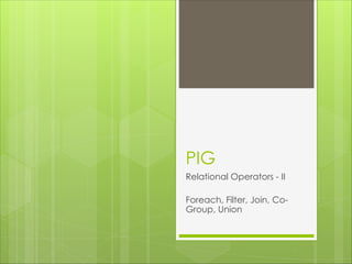 PIG
Relational Operators - II
Foreach, Filter, Join, Co-
Group, Union
 