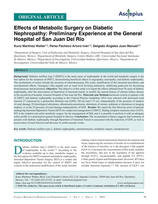 Clinical Research in Diabetes and Endocrinology  •  Vol 1  • Issue 1  •  2018 38
INTRODUCTION
D
iabetes mellitus type 2 (DMT2) is the main cause
of nephropathy in the world.[1,2]
According to the
evidence available up to date, metabolic surgery is
the best option for DMT2 treatment and diabetic nephropathy.
Intestinal Bipartition Transit Surgery (BTI) is a simple and
highly effective procedure for the control of DMT2 and
consists in the anatomical modification of the small intestine
making a latero-lateral anastomosis between the jejunum and
ileum, improving the secretion of insulin on re-establishment
of the kinetics of incretins, as is the glucagon-1-like peptide
(GLP-1); it increases the concentration of bile acids, modifies
the microbiota, and acts in the regulation of the appetite
through GLP-2, oxyntomodulin, and peptide YY (PYY).
Unlike gastric bypass and biliopancreatic diversion, BTI does
not favor blind loops or malabsorption because it does not
exclude intestinal segments.[3,4]
The increase of GLP-1 can
Effects of Metabolic Surgery on Diabetic
Nephropathy: Preliminary Experience at the General
Hospital of San Juan Del Río
Kunz Martínez Walter1,2
, Pérez Pacheco Arturo Iván1,3
, Delgado Ángeles Juan Manuel1,4
1
Department of Surgery, Unit of Endocrine and Metabolic Surgery, General Hospital of San Juan del Río,
Querétaro, Mexico, 2
Department of Metabolic Surgery, Centro Médico ABC, Universidad Nacional Autónoma
de México, México, 3
Department of Investigation, Universidad Anáhuac Querétaro, Mexico, 4
Department of
Investigation, Universidad del Valle de México, Mexico
ABSTRACT
Background: Diabetes mellitus type 2 (DMT2) is the main cause of nephropathy in the world and metabolic surgery is the
best option for the treatment of DMT2, demonstrating beneficial effects in angiopathy, neuropathy, and diabetic nephropathy.
The mechanisms of action include the secretion of enterohormones, bile acids, modification of the intestinal microbiota, and
neurohumoral effects. Glucagon-1-like peptide acts at renal level favoring natriuresis, stabilizing podocytes by decreasing
blood pressure and proteinuria. Objective: The objective of this study is to report the effects obtained from 30 cases of diabetic
nephropathy, after the intervention of bipartition of intestinal transit, to modify the natural history of chronic kidney disease
in the second level hospital, General Hospital of San Juan del Río. Materials and Methods:Inclusion criteria of patients with
26 DMT2 and diabetic nephropathy according to the Clinical Practice Guidelines 2014 were selected with decreased renal
function	27 expressed by a glomerular filtration rate (GFR) 60 mL/min/1.73 m2, independently of the presence of markers
of renal damage 28 (histological alterations, albuminuria-proteinuria, alterations of urinary sediment or alterations in imaging
studies), or as the 29 presence of renal damage independently of GFR. Results: We report the first Mexican series of patients
undergoing Intestinal Bipartition Transit (BTI) for coadjuvant management of DMT2, finding complete remission rates of 62%.
BTI is the simplest and safest metabolic surgery for the management of DM, and it is possible to perform it with an adequate
safety profile in a prototypical general hospital in Mexico. Conclusions: The accumulated evidence suggests that treatment of
patients with diabetic nephropathy through Bipartition of Intestinal Transit is associated with the reduction of GFR, as well as
preservation of renal function and decrease in cardiovascular events.
Key words: Diabetes mellitus type 2, diabetic nephropathy, enterohormones, metabolic surgery, renoprotection
Address for correspondence:
Kunz Martínez Walter, Blvd. Luis Donaldo Colosio 422, Col. Sagrado Corazón, 76804 San Juan del Rio, Querétaro,
Mexico. Tel.: +52 (442) 433 52 821. E-mail: walterkunz@gmail.com
https://doi.org/10.33309/2639-832X.010109 www.asclepiusopen.com
© 2018 The Author(s). This open access article is distributed under a Creative Commons Attribution (CC-BY) 4.0 license.
ORIGINALARTICLE
 