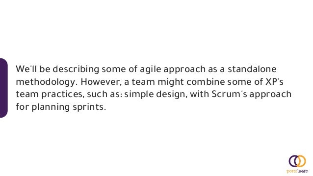 We'll be describing some of agile approach as a standalone
methodology. However, a team might combine some of XP's
team practices, such as: simple design, with Scrum's approach
for planning sprints.