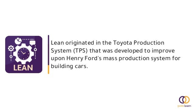 Lean originated in the Toyota Production
System (TPS) that was developed to improve
upon Henry Ford's mass production system for
building cars.