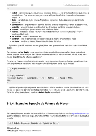 2020/03/27 00:37 3/8 9.1. Modelos Gaussianos Heteroscedásticos
Philodendros
Φιλοδενδρος - http://cmq.esalq.usp.br/Philodendros/
>
model - o primeiro argumento, embora chamado de model, é a fórmula estatística que deﬁne o
modelo linear. Esse argumento segue a mesma lógica da deﬁnição dos modelos lineares da
função lm.
data - é a tabela de dados (data.frame) que contém os dados das variáveis da fórmula
estatística.
correlation - argumento que permite deﬁnir a estrtura de correlação entre as observações.
weights - argumento que permite deﬁnir a estrutura da variância heteroscedástica.
subset - vetor lógico que subamostra da tabela de dados.
method - método de ajuste: “REML” = restricted maximum likelihood (default) e “ML” =
maximum likelihood.
na.action - o que fazer com os NAs.
control - lista de controle do processo iterativo (o mesmo argumento da nls)
verbose - mostrar os passos do processo de ajuste iterativo.
O argumento que nos interessa é o weights pois é nele que deﬁnimos a estrutura de variância dos
dados.
Para seguir a Lei de Taylor, esse argumento deve ser deﬁnido como uma função de potência da
média. Existem várias funções para deﬁnir diferentes estruturas de variância no pacote nlme. Para
função de potência, há a função varPower.
Como a varPower é uma função que trabalha como argumento de outras funções, para inspecionar
seus argumentos é necessária tratá-la como uma string (nome entre aspas duplas):
12 args("varPower")
13
> args("varPower")
function (value = numeric(0), form = ~fitted(.), fixed = NULL)
NULL
>
O segundo argumento (form) deﬁne a forma como a função deve funcionar e valor default é ser uma
função (de potência) do valor ajustado pelo modelo (fitted(.)), que é a estimativa do valor médio.
Portanto, a função varPower modela a Lei de Taylor por default.
9.1.4. Exemplo: Equação de Volume de Meyer
Para exempliﬁcar os modelos heteroscedásticos utilizaremos os dado do arquivo egrandis-volume.csv
que traz dados do diâmetro (dap), altura total (ht) e volume total (vtotal) de árvores de Eucalyptus
grandis.
14 # 9.1.3. Exemplo: Equação de Volume de Meyer
 