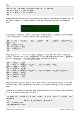 Last
update:
2020/03/06
10:14
lcf5876:historico-disciplina:2018:programa:09-modelos-avancados:09-01-modelos-gaussianos http://cmq.esalq.usp.br/Philodendros/doku.php?id=lcf5876:historico-disciplina:2018:programa:09-modelos-avancados:09-01-modelos-gaussianos
http://cmq.esalq.usp.br/Philodendros/ Printed on 2020/03/27 00:37
15 egrv <- read.csv("egrandis-volume.csv",as.is=TRUE)
16 plot( vtotal ~ dap, data=egrv)
17 plot( vtotal ~ ht, data=egrv)
18
Uma equação de volume, é um modelo que nos permite predizer o volume de uma árvore a partir do
seu diâmetro e altura. Um modelo clássico de equação de volume é conhecido como Modelo de
Meyer:
Modelo de Meyer
$$ v = beta_0 +beta_1 d +beta_2 d^2 +beta_3 h
+beta_4 d,h +beta_5 d^2,h + varepsilon$$
Na regressão linear clássica (variância constante) o modelo de Meyer é ajustado utilizando a função
lm. E se pode realizar as análilses tradicionais da regressão clássica.
19 meyer.ho <- lm(vtotal ~ dap + I(dap^2) + ht + I(dap*ht) + I(dap^2*ht),
data=egrv)
20 class(meyer.ho)
21 summary(meyer.ho)
22 plot(meyer.ho)
23
Note que o primeiro e o terceiro gráﬁcos produzido pela função plot indicam claramente que os
dados são heteroscedásticos. Mas, isso pode ﬁcar mais explícito ainda se compararmos o gráﬁco de
dispersão dos resíduos e dos resíduos padronizados (standardized residuals).
24 par(mfrow=c(1,2))
25 scatter.smooth(fitted(meyer.ho), residuals(meyer.ho),
lpars=list(col="red"))
26 abline(h=0, lty=2)
27 scatter.smooth(fitted(meyer.ho), residuals(meyer.ho,type="pearson"),
lpars=list(col="red"))
28 abline(h=0, lty=2)
29 par(mfrow=c(1,1))
30
Note que a padronização dos resíduos, isto é, dividí-los pelos seus respectivos desvios padrão, não
altera em nada o aumento da dispersão dos resíduos que ocorre à medida que o valor ajustado ﬁca
maior.
Para ajustarmos o modelo de regressão linear heteroscedástico com estrutura de variância na forma
da função de potência, utilizamos a função gls:
31 meyer.he <- gls(vtotal ~ dap + I(dap^2) + ht + I(dap*ht) + I(dap^2*ht),
data=egrv,
32 weights = varPower(), method="ML")
33 class(meyer.he)
34 summary(meyer.he)
 