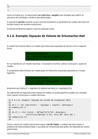 Last
update:
2020/03/06
10:14
lcf5876:historico-disciplina:2018:programa:09-modelos-avancados:09-01-modelos-gaussianos http://cmq.esalq.usp.br/Philodendros/doku.php?id=lcf5876:historico-disciplina:2018:programa:09-modelos-avancados:09-01-modelos-gaussianos
http://cmq.esalq.usp.br/Philodendros/ Printed on 2020/03/27 00:37
>
Como na função gls, os argumentos correaltion e weights são utilizados para deﬁnir as
estruturas de correlação e variância das observações.
O argumento params (ausente na gls) permite transfomar os parâmetros do modelo não linear em
funções lineares de variáveis explicativas.
Os demais parâmetros seguem o que foi explicado acima.
9.1.6. Exemplo: Equação de Volume de Schumacher-Hall
O modelo Schumacher-Hall é um modelo não lineara para equações de volume e tem a seguinte
forma
Modelo Schumacher-Hall
$$ v = beta_0,d^{beta_1},h^{beta_2} +
varepsilon $$
Em se tratando de um modelo não-linear, é necessário encontrar valores iniciais para o ajuste do
modelo.
O componente determinístico do modelo pode ser facilmente linearizado aplicando-se a função
logaritmo:
Modelo Schumacher-Hall
$$ log(v) = beta_0' + beta_1,log(d)
+beta_2,log(h)$$
lembrando que $beta_0' = log(beta_0) Rightarrow beta_0 = exp(beta_0')$.
Os coeﬁcientes da regerssão linear obtidos do modelo na escala logarítmica podem ser utilizados
como valores iniciais para o modelo não-linear.
51 # 9.1.6. Exemplo: Equação de volume de Schumacher-Hall
52
53 sh.l <- lm( log(vtotal) ~ log(dap) + log(ht), data=egrv)
54 summary(sh.l)
55
56 sh.nl <- nls( vtotal ~ b0*dap^b1*ht^b2, data=egrv,
57 start=list(b0=exp(-3.32), b1=1.80, b2=1.16) )
58 summary(sh.nl)
59
Como o volume de madeira das árvores segue a Lei de Taylor, o modelo não-linear possui o
problema da heteroscedasticidade, o que pode ser comprovado pelo gráﬁco de dispersão de resíduo
padronizado.
 