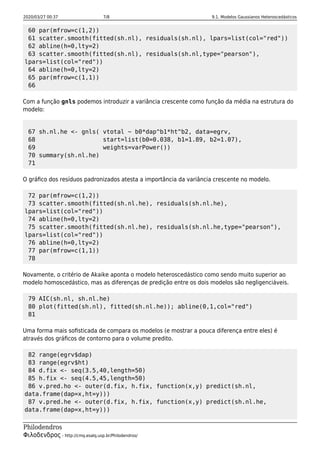 2020/03/27 00:37 7/8 9.1. Modelos Gaussianos Heteroscedásticos
Philodendros
Φιλοδενδρος - http://cmq.esalq.usp.br/Philodendros/
60 par(mfrow=c(1,2))
61 scatter.smooth(fitted(sh.nl), residuals(sh.nl), lpars=list(col="red"))
62 abline(h=0,lty=2)
63 scatter.smooth(fitted(sh.nl), residuals(sh.nl,type="pearson"),
lpars=list(col="red"))
64 abline(h=0,lty=2)
65 par(mfrow=c(1,1))
66
Com a função gnls podemos introduzir a variância crescente como função da média na estrutura do
modelo:
67 sh.nl.he <- gnls( vtotal ~ b0*dap^b1*ht^b2, data=egrv,
68 start=list(b0=0.038, b1=1.89, b2=1.07),
69 weights=varPower())
70 summary(sh.nl.he)
71
O gráﬁco dos resíduos padronizados atesta a importância da variância crescente no modelo.
72 par(mfrow=c(1,2))
73 scatter.smooth(fitted(sh.nl.he), residuals(sh.nl.he),
lpars=list(col="red"))
74 abline(h=0,lty=2)
75 scatter.smooth(fitted(sh.nl.he), residuals(sh.nl.he,type="pearson"),
lpars=list(col="red"))
76 abline(h=0,lty=2)
77 par(mfrow=c(1,1))
78
Novamente, o critério de Akaike aponta o modelo heteroscedástico como sendo muito superior ao
modelo homoscedástico, mas as diferenças de predição entre os dois modelos são negligenciáveis.
79 AIC(sh.nl, sh.nl.he)
80 plot(fitted(sh.nl), fitted(sh.nl.he)); abline(0,1,col="red")
81
Uma forma mais soﬁsticada de compara os modelos (e mostrar a pouca diferença entre eles) é
através dos gráﬁcos de contorno para o volume predito.
82 range(egrv$dap)
83 range(egrv$ht)
84 d.fix <- seq(3.5,40,length=50)
85 h.fix <- seq(4.5,45,length=50)
86 v.pred.ho <- outer(d.fix, h.fix, function(x,y) predict(sh.nl,
data.frame(dap=x,ht=y)))
87 v.pred.he <- outer(d.fix, h.fix, function(x,y) predict(sh.nl.he,
data.frame(dap=x,ht=y)))
 