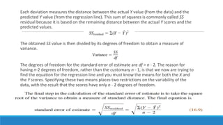 Each deviation measures the distance between the actual Y value (from the data) and the
predicted Y value (from the regression line). This sum of squares is commonly called SS
residual because it is based on the remaining distance between the actual Y scores and the
predicted values.
The obtained SS value is then divided by its degrees of freedom to obtain a measure of
variance.
The degrees of freedom for the standard error of estimate are df = n - 2. The reason for
having n-2 degrees of freedom, rather than the customary n - 1, is that we now are trying to
find the equation for the regression line and you must know the means for both the X and
the Y scores. Specifying these two means places two restrictions on the variability of the
data, with the result that the scores have only n - 2 degrees of freedom.
 