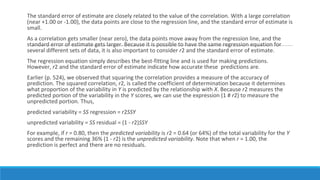 The standard error of estimate are closely related to the value of the correlation. With a large correlation
(near +1.00 or -1.00), the data points are close to the regression line, and the standard error of estimate is
small.
As a correlation gets smaller (near zero), the data points move away from the regression line, and the
standard error of estimate gets larger. Because it is possible to have the same regression equation for
several different sets of data, it is also important to consider r2 and the standard error of estimate.
The regression equation simply describes the best-fitting line and is used for making predictions.
However, r2 and the standard error of estimate indicate how accurate these predictions are.
Earlier (p. 524), we observed that squaring the correlation provides a measure of the accuracy of
prediction. The squared correlation, r2, is called the coefficient of determination because it determines
what proportion of the variability in Y is predicted by the relationship with X. Because r2 measures the
predicted portion of the variability in the Y scores, we can use the expression (1 # r2) to measure the
unpredicted portion. Thus,
predicted variability = SS regression = r2SSY
unpredicted variability = SS residual = (1 - r2)SSY
For example, if r = 0.80, then the predicted variability is r2 = 0.64 (or 64%) of the total variability for the Y
scores and the remaining 36% (1 - r2) is the unpredicted variability. Note that when r = 1.00, the
prediction is perfect and there are no residuals.
 