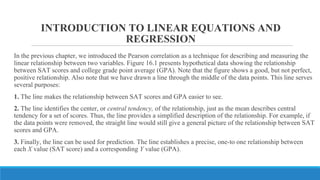 INTRODUCTION TO LINEAR EQUATIONS AND
REGRESSION
In the previous chapter, we introduced the Pearson correlation as a technique for describing and measuring the
linear relationship between two variables. Figure 16.1 presents hypothetical data showing the relationship
between SAT scores and college grade point average (GPA). Note that the figure shows a good, but not perfect,
positive relationship. Also note that we have drawn a line through the middle of the data points. This line serves
several purposes:
1. The line makes the relationship between SAT scores and GPA easier to see.
2. The line identifies the center, or central tendency, of the relationship, just as the mean describes central
tendency for a set of scores. Thus, the line provides a simplified description of the relationship. For example, if
the data points were removed, the straight line would still give a general picture of the relationship between SAT
scores and GPA.
3. Finally, the line can be used for prediction. The line establishes a precise, one-to one relationship between
each X value (SAT score) and a corresponding Y value (GPA).
 