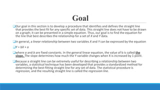Goal
❑Our goal in this section is to develop a procedure that identifies and defines the straight line
that provides the best fit for any specific set of data. This straight line does not have to be drawn
on a graph; it can be presented in a simple equation. Thus, our goal is to find the equation for
the line that best describes the relationship for a set of X and Y data.
❑In general, a linear relationship between two variables X and Y can be expressed by the equation
❑Y = bX + a
❑where a and b are fixed constants. In the general linear equation, the value of b is called the
slope. The slope determines how much the Y variable changes when X is increased by 1 point.
❑Because a straight line can be extremely useful for describing a relationship between two
variables, a statistical technique has been developed that provides a standardized method for
determining the best-fitting straight line for any set of data. The statistical procedure is
regression, and the resulting straight line is called the regression line.
 