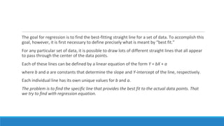 The goal for regression is to find the best-fitting straight line for a set of data. To accomplish this
goal, however, it is first necessary to define precisely what is meant by “best fit.”
For any particular set of data, it is possible to draw lots of different straight lines that all appear
to pass through the center of the data points.
Each of these lines can be defined by a linear equation of the form Y = bX + a
where b and a are constants that determine the slope and Y-intercept of the line, respectively.
Each individual line has its own unique values for b and a.
The problem is to find the specific line that provides the best fit to the actual data points. That
we try to find with regression equation.
 