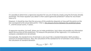 It is possible to determine a regression equation for any set of data by simply using the formulas already
presented. The linear equation you obtain is then used to generate predicted Y values for any known
value of X.
However, it should be clear that the accuracy of this prediction depends on how well the points on the
line correspond to the actual data points—that is, the amount of error between the predicted values,
Yˆ, and the actual scores, Y values.
A regression equation, by itself, allows you to make predictions, but it does not provide any information
about the accuracy of the predictions. To measure the precision of the regression, it is customary to
compute a standard error of estimate.
Conceptually, the standard error of estimate is very much like a standard deviation: Both provide a
measure of standard distance. Also, the calculation of the standard error of estimate is very similar to
the calculation of standard deviation.
 