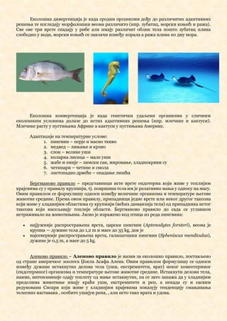 Еколошка дивергенција је када сродни организми дођу до различитих адаптивних
решења те изгледају морфолошки веома различито (нпр. зубатац, морски коњић и ража).
Све ове три врсте спадају у рибе али имају различит облик тела пошто зубатац плива
слободно у води, морски коњић се завлачи између корала а ража плива по дну мора.
Еколошка конвергенција је када генетички удаљени организми у сличним
еколошким условима долазе до истих адаптивних решења (нпр. млечике и кактуси).
Млечике расту у пустињама Африке а кактуси у пустињама Америке.
Адаптације на температурне услове:
1. пингвин – перје и масно ткиво
2. медвед – лињање и крзно
3. слон – велике уши
4. поларна лисица – мале уши
5. жабе и змије – зимски сан, мировање, хладнокрвни су
6. четинари – четине и смола
7. листопадно дрвеће – опадање лишћа
Бергманово правило – представници исте врсте ендотерма који живе у топлијим
крајевима су у правилу крупнији, тј. површина тела им је релативно мања у односу на масу.
Овим правилом се формулишу односи између величине организма и температуре његове
животне средине. Према овом правилу, припадници једне врсте или неког другог таксона
који живе у хладнијим областима су крупнији (већих диманзија тела) од припадника истог
таксона који насељавају топлије области. Бергманово правило до сада се углавном
истраживало на животињама. Јасно је изражено код птица из реда пингвина:
• најјужније распрострањена врста, царски пингвин (Aptenodytes forsteri), веома је
крупна — дужине тела до 1,2 m и масе до 35 kg, док је
• најсеверније распрострањена врста, галапагошки пингвин (Spheniscus mendiculus),
дужине је 0,5 m, а масе до 5 kg.
Аленово правило – Аленово правило је назив за еколошко правило, постављено
од стране америчког зоолога Џоела Асафа Алена. Овим правилом формулишу се односи
између дужине истакнутих делова тела (уши, екстремитети, врат) неког хомеотермног
(ендотермног) организма и температуре његове животне средине. Истакнути делови тела,
наиме, интензивније одају топлоту од мање истакнутих, па се зато запажа да у хладнијим
пределима животиње имају краће уши, екстремитете и реп, а некада су и сасвим
редуковани Сисари који живе у хладнијим крајевима показују тенденцију смањивања
телесних наставака , особито ушијуи репа, , али исто тако врата и удова.
 