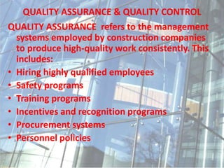 QUALITY ASSURANCE & QUALITY CONTROL
QUALITY ASSURANCE refers to the management
systems employed by construction companies
to produce high-quality work consistently. This
includes:
• Hiring highly qualified employees
• Safety programs
• Training programs
• Incentives and recognition programs
• Procurement systems
• Personnel policies
 