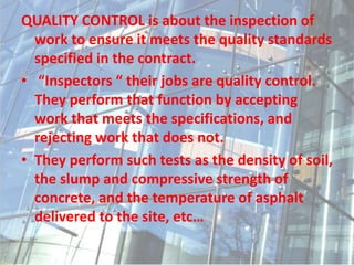 QUALITY CONTROL is about the inspection of
work to ensure it meets the quality standards
specified in the contract.
• “Inspectors “ their jobs are quality control.
They perform that function by accepting
work that meets the specifications, and
rejecting work that does not.
• They perform such tests as the density of soil,
the slump and compressive strength of
concrete, and the temperature of asphalt
delivered to the site, etc…
 