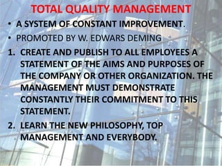 TOTAL QUALITY MANAGEMENT
• A SYSTEM OF CONSTANT IMPROVEMENT.
• PROMOTED BY W. EDWARS DEMING
1. CREATE AND PUBLISH TO ALL EMPLOYEES A
STATEMENT OF THE AIMS AND PURPOSES OF
THE COMPANY OR OTHER ORGANIZATION. THE
MANAGEMENT MUST DEMONSTRATE
CONSTANTLY THEIR COMMITMENT TO THIS
STATEMENT.
2. LEARN THE NEW PHILOSOPHY, TOP
MANAGEMENT AND EVERYBODY.
 