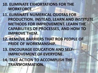 10. ELIMINATE EXHORTATIONS FOR THE
WORKFORCE
11. ELIMINATE NUMERICAL QUOTAS FOR
PRODUCTION. INSTEAD, LEARN AND INSTITUTE
METHODS FOR IMPROVEMENT. LEARN THE
CAPABILITIES OF PROCESSES, AND HOW TO
IMPROVE THEM.
12. REMOVE BARRIERS THAT ROB PEOPLE OF
PRIDE OF WORKMANSHIP.
13. ENCOURAGE EDUCATION AND SELF-
IMPROVEMENT OF EVERYONE.
14. TAKE ACTION TO ACCOMPLISH THE
TRANSFORMATION.
 