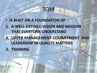 TQM
• IS BUILT ON A FOUNDATION OF
1. A WELL-DEFINED VISION AND MISSION
THAT EVERYONE UNDERSTAND
2. UPPER MANAGEMENT COMMITMENT AND
LEADERSHIP IN QUALITY MATTERS
3. TRAINING
 