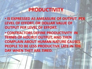 PRODUCTIVITY
• IS EXPRESSED AS AMEASURE OF OUTPUT PER
LEVEL OF EFFORT, OR DOLLAR VALUE OF
OUTPUT PER LEVEL OF EFFORT.
• CONTRACTORS DEFINE PRODUCTIVITY IN
TERMS OF HOURLY OUTPUT, AND THEN
COMPLAIN ABOUT HUMAN NATURE CAUSES
PEOPLE TO BE LESS PRODUCTIVE LATE IN THE
DAY WHEN THET ARE TIRED.
 