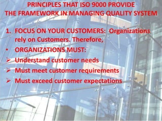 PRINCIPLES THAT ISO 9000 PROVIDE
THE FRAMEWORK IN MANAGING QUALITY SYSTEM
1. FOCUS ON YOUR CUSTOMERS: Organizations
rely on Customers. Therefore,
• ORGANIZATIONS MUST:
 Understand customer needs
 Must meet customer requirements
 Must exceed customer expectations
 