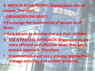 3. INVOLVE YOUR PEOPLE: Organization rely on
people. Therefore,
• ORGANIZATIONS MUST:
Encourage the involvement of people at all
levels.
Help people to develop and use their abilities.
4. USE A PROCESS APPROACH: Organizations are
more efficient and effective when they use a
process approach. Therefore,
• Organizations must use a process approach to
manage activities and related resources.
 