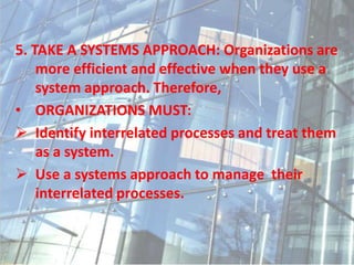 5. TAKE A SYSTEMS APPROACH: Organizations are
more efficient and effective when they use a
system approach. Therefore,
• ORGANIZATIONS MUST:
 Identify interrelated processes and treat them
as a system.
 Use a systems approach to manage their
interrelated processes.
 
