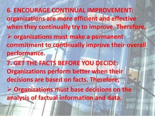 6. ENCOURAGE CONTINUAL IMPROVEMENT:
organizations are more efficient and effective
when they continually try to improve. Therefore,
 organizations must make a permanent
commitment to continually improve their overall
performance.
7. GET THE FACTS BEFORE YOU DECIDE:
Organizations perform better when their
decisions are based on facts. Therefore,
 Organizations must base decisions on the
analysis of factual information and data.
 