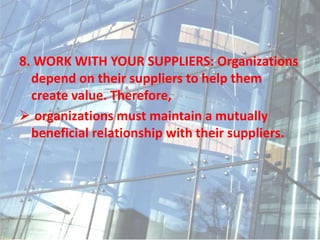 8. WORK WITH YOUR SUPPLIERS: Organizations
depend on their suppliers to help them
create value. Therefore,
 organizations must maintain a mutually
beneficial relationship with their suppliers.
 