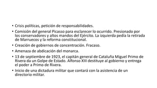 • Crisis políticas, petición de responsabilidades.
• Comisión del general Picasso para esclarecer lo ocurrido. Presionado por
los conservadores y altos mandos del Ejército. La izquierda pedía la retirada
de Marruecos y la reforma constitucional.
• Creación de gobiernos de concentración. Fracaso.
• Amenaza de abdicación del monarca.
• 13 de septiembre de 1923, el capitán general de Cataluña Miguel Primo de
Rivera da un Golpe de Estado. Alfonso XIII destituye al gobierno y entrega
el poder a Primo de Rivera.
• Inicio de una dictadura militar que contará con la asistencia de un
directorio militar.
 