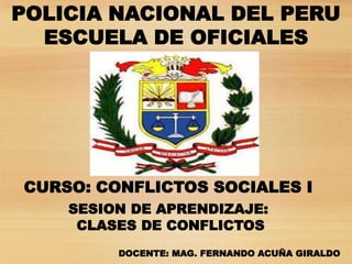 POLICIA NACIONAL DEL PERU
ESCUELA DE OFICIALES
DOCENTE: MAG. FERNANDO ACUÑA GIRALDO
CURSO: CONFLICTOS SOCIALES I
SESION DE APRENDIZAJE:
CLASES DE CONFLICTOS
 