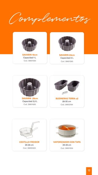 12
Cod. 38801585
SAVARIN 18cm
Capacidad 1 L
SAVARIN 28cm
Capacidad 3,5 L
BUDINERAS TERRA x2
28-30 cm
SAVARIN 24cm
Capacidad 2 L
Cod. 38801685 Cod. 38802184
Cod. 38801385
Complementos
VAPORIZADOR CON TAPA
24-26 cm
Cod. 38801994
CESTILLO FREIDOR
24-26 cm
Cod. 38890924
 